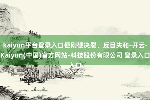 kaiyun平台登录入口便刚硬决裂、反目失和-开云·Kaiyun(中国)官方网站-科技股份有限公司 登录入口