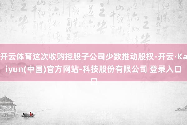 开云体育这次收购控股子公司少数推动股权-开云·Kaiyun(中国)官方网站-科技股份有限公司 登录入口
