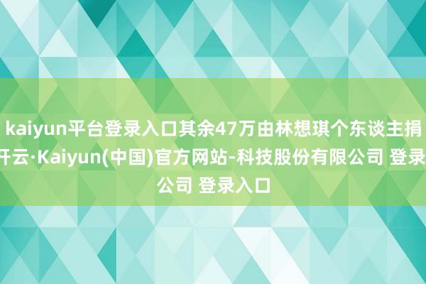 kaiyun平台登录入口其余47万由林想琪个东谈主捐出-开云·Kaiyun(中国)官方网站-科技股份有限公司 登录入口
