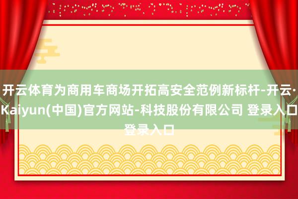 开云体育为商用车商场开拓高安全范例新标杆-开云·Kaiyun(中国)官方网站-科技股份有限公司 登录入口