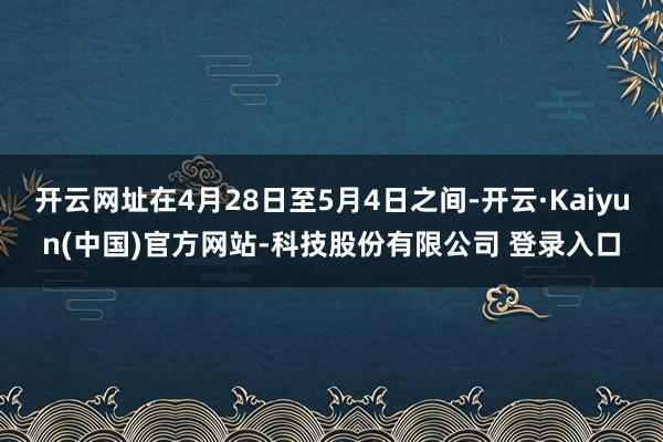 开云网址在4月28日至5月4日之间-开云·Kaiyun(中国)官方网站-科技股份有限公司 登录入口