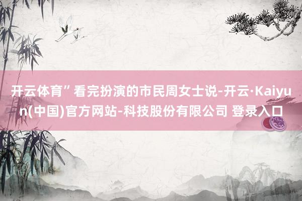 开云体育”看完扮演的市民周女士说-开云·Kaiyun(中国)官方网站-科技股份有限公司 登录入口