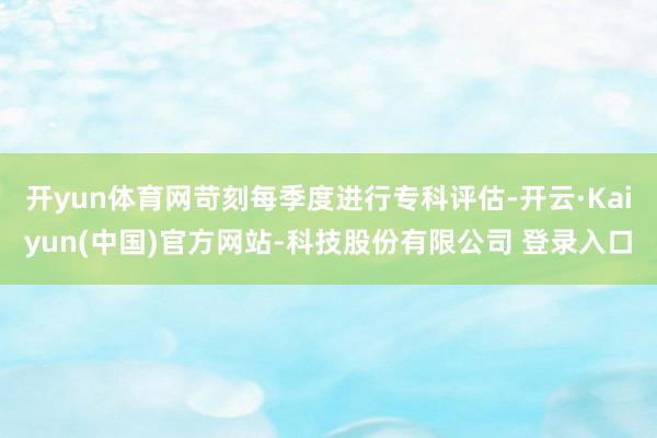 开yun体育网苛刻每季度进行专科评估-开云·Kaiyun(中国)官方网站-科技股份有限公司 登录入口