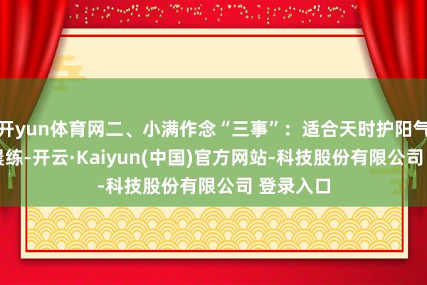 开yun体育网二、小满作念“三事”：适合天时护阳气1. 早起晨练-开云·Kaiyun(中国)官方网站-科技股份有限公司 登录入口