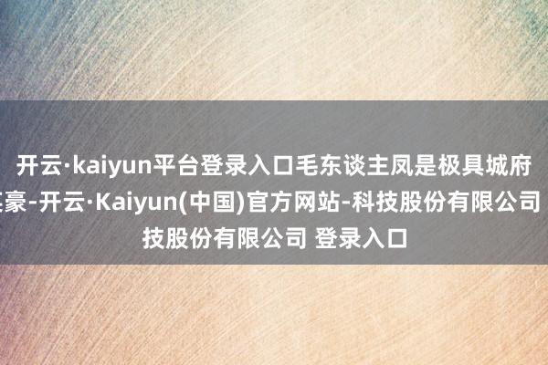 开云·kaiyun平台登录入口毛东谈主凤是极具城府的后起英豪-开云·Kaiyun(中国)官方网站-科技股份有限公司 登录入口