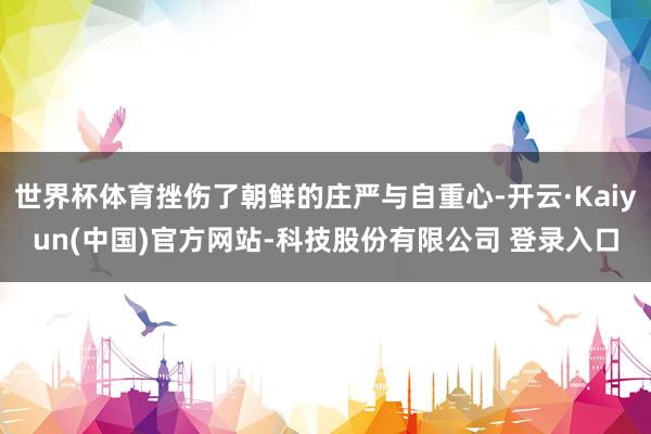 世界杯体育挫伤了朝鲜的庄严与自重心-开云·Kaiyun(中国)官方网站-科技股份有限公司 登录入口