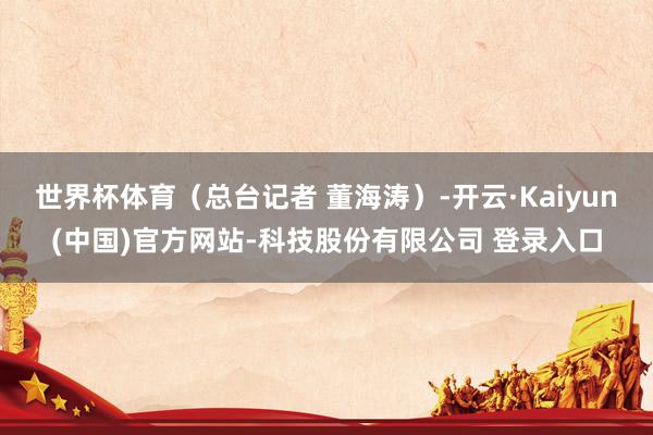 世界杯体育（总台记者 董海涛）-开云·Kaiyun(中国)官方网站-科技股份有限公司 登录入口