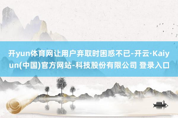 开yun体育网让用户弃取时困惑不已-开云·Kaiyun(中国)官方网站-科技股份有限公司 登录入口