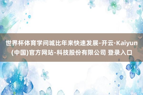 世界杯体育学问城比年来快速发展-开云·Kaiyun(中国)官方网站-科技股份有限公司 登录入口
