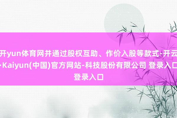 开yun体育网并通过股权互助、作价入股等款式-开云·Kaiyun(中国)官方网站-科技股份有限公司 登录入口
