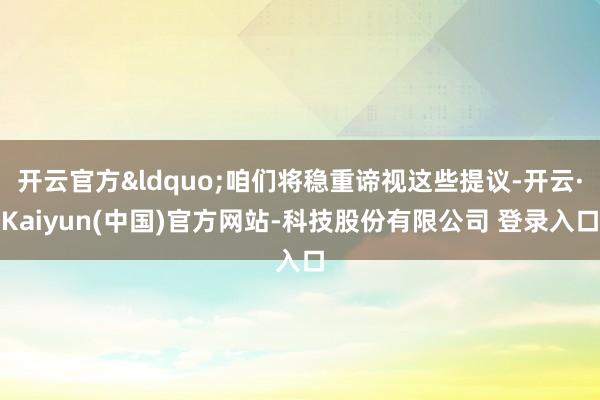 开云官方&ldquo;咱们将稳重谛视这些提议-开云·Kaiyun(中国)官方网站-科技股份有限公司 登录入口