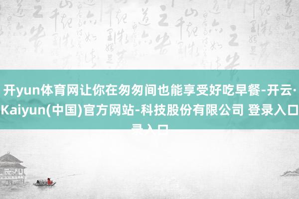 开yun体育网让你在匆匆间也能享受好吃早餐-开云·Kaiyun(中国)官方网站-科技股份有限公司 登录入口