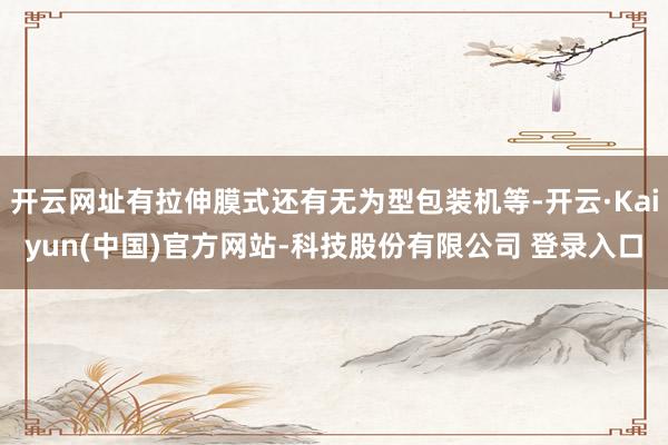 开云网址有拉伸膜式还有无为型包装机等-开云·Kaiyun(中国)官方网站-科技股份有限公司 登录入口