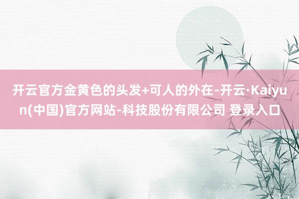开云官方金黄色的头发+可人的外在-开云·Kaiyun(中国)官方网站-科技股份有限公司 登录入口