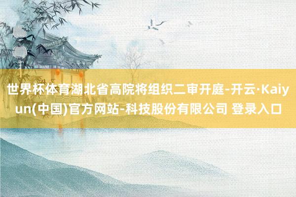 世界杯体育湖北省高院将组织二审开庭-开云·Kaiyun(中国)官方网站-科技股份有限公司 登录入口