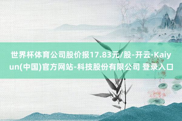 世界杯体育公司股价报17.83元/股-开云·Kaiyun(中国)官方网站-科技股份有限公司 登录入口