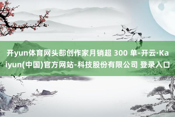 开yun体育网头部创作家月销超 300 单-开云·Kaiyun(中国)官方网站-科技股份有限公司 登录入口