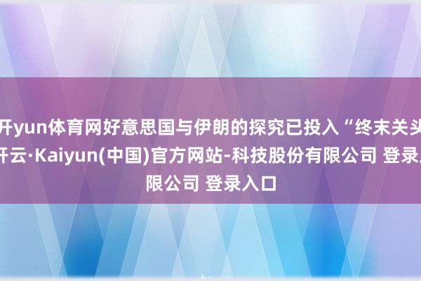 开yun体育网好意思国与伊朗的探究已投入“终末关头”-开云·Kaiyun(中国)官方网站-科技股份有限公司 登录入口