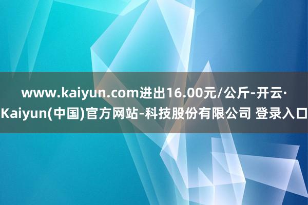 www.kaiyun.com进出16.00元/公斤-开云·Kaiyun(中国)官方网站-科技股份有限公司 登录入口