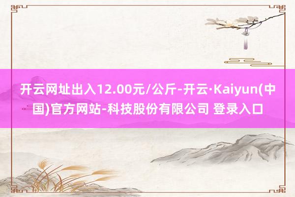 开云网址出入12.00元/公斤-开云·Kaiyun(中国)官方网站-科技股份有限公司 登录入口