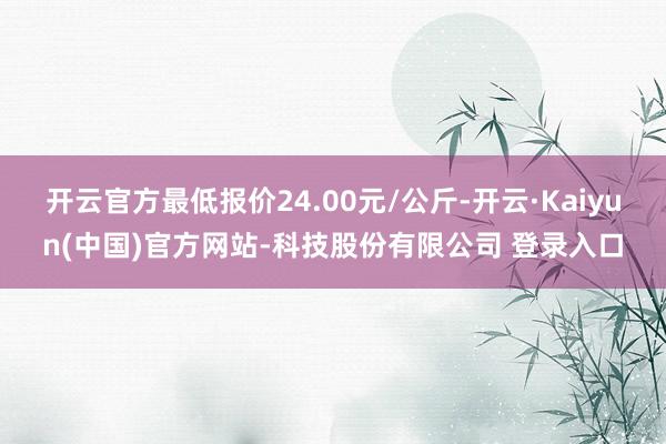 开云官方最低报价24.00元/公斤-开云·Kaiyun(中国)官方网站-科技股份有限公司 登录入口