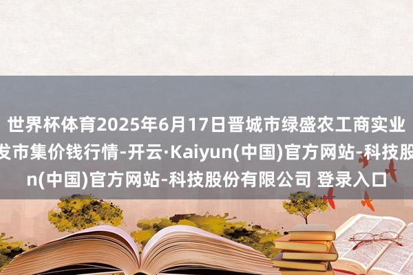 世界杯体育2025年6月17日晋城市绿盛农工商实业有限公司农副居品批发市集价钱行情-开云·Kaiyun(中国)官方网站-科技股份有限公司 登录入口