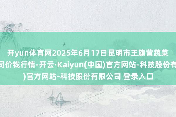 开yun体育网2025年6月17日昆明市王旗营蔬菜批发商场有限公司价钱行情-开云·Kaiyun(中国)官方网站-科技股份有限公司 登录入口