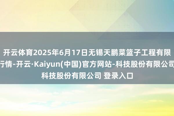 开云体育2025年6月17日无锡天鹏菜篮子工程有限公司价钱行情-开云·Kaiyun(中国)官方网站-科技股份有限公司 登录入口