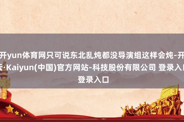 开yun体育网只可说东北乱炖都没导演组这样会炖-开云·Kaiyun(中国)官方网站-科技股份有限公司 登录入口
