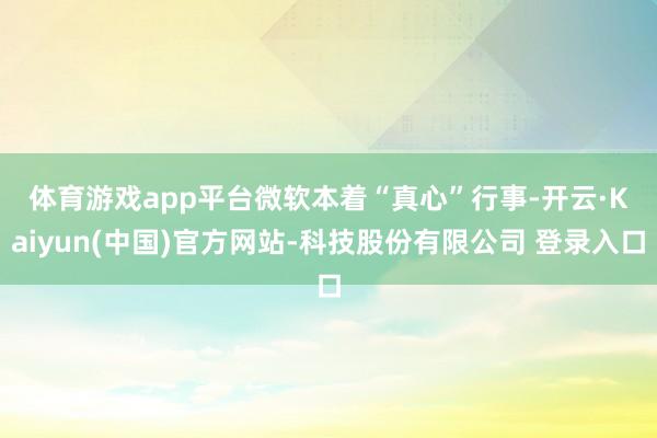 体育游戏app平台　　微软本着“真心”行事-开云·Kaiyun(中国)官方网站-科技股份有限公司 登录入口