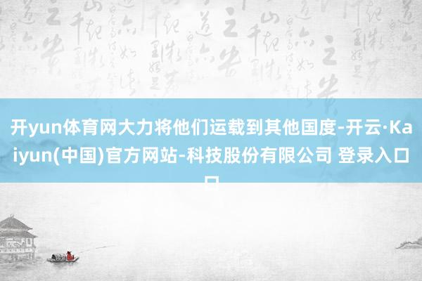 开yun体育网大力将他们运载到其他国度-开云·Kaiyun(中国)官方网站-科技股份有限公司 登录入口