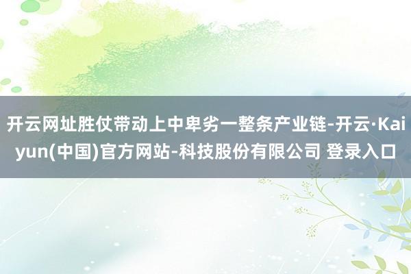 开云网址胜仗带动上中卑劣一整条产业链-开云·Kaiyun(中国)官方网站-科技股份有限公司 登录入口