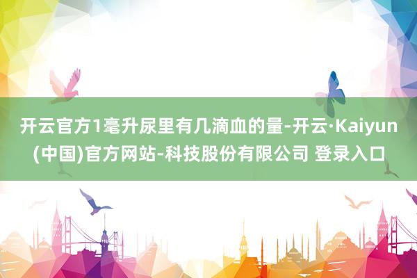 开云官方1毫升尿里有几滴血的量-开云·Kaiyun(中国)官方网站-科技股份有限公司 登录入口