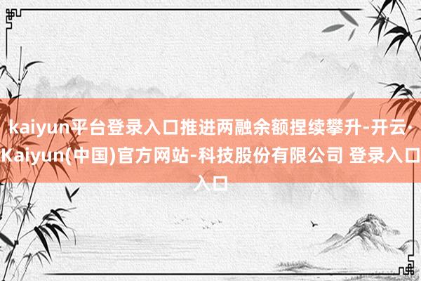 kaiyun平台登录入口推进两融余额捏续攀升-开云·Kaiyun(中国)官方网站-科技股份有限公司 登录入口