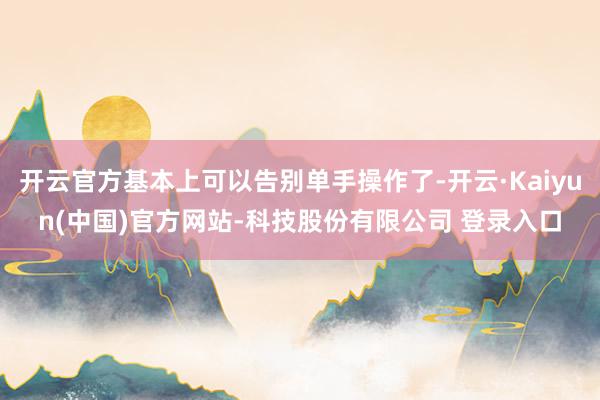 开云官方基本上可以告别单手操作了-开云·Kaiyun(中国)官方网站-科技股份有限公司 登录入口