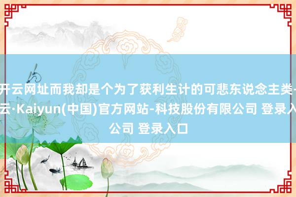 开云网址而我却是个为了获利生计的可悲东说念主类-开云·Kaiyun(中国)官方网站-科技股份有限公司 登录入口