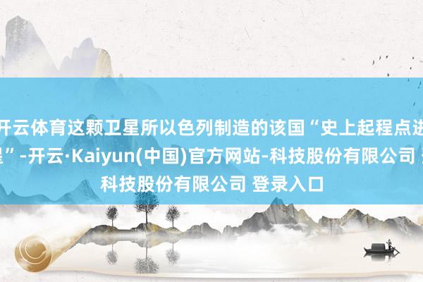 开云体育这颗卫星所以色列制造的该国“史上起程点进通讯卫星”-开云·Kaiyun(中国)官方网站-科技股份有限公司 登录入口