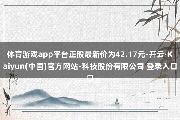 体育游戏app平台正股最新价为42.17元-开云·Kaiyun(中国)官方网站-科技股份有限公司 登录入口