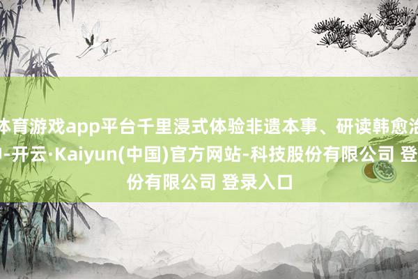 体育游戏app平台千里浸式体验非遗本事、研读韩愈治潮精神-开云·Kaiyun(中国)官方网站-科技股份有限公司 登录入口