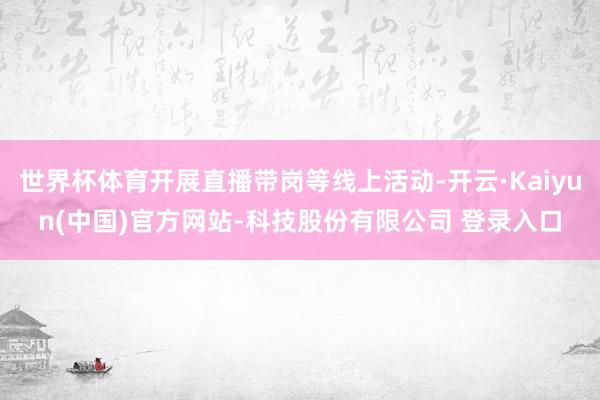 世界杯体育开展直播带岗等线上活动-开云·Kaiyun(中国)官方网站-科技股份有限公司 登录入口