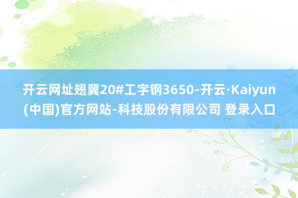 开云网址翅冀20#工字钢3650-开云·Kaiyun(中国)官方网站-科技股份有限公司 登录入口
