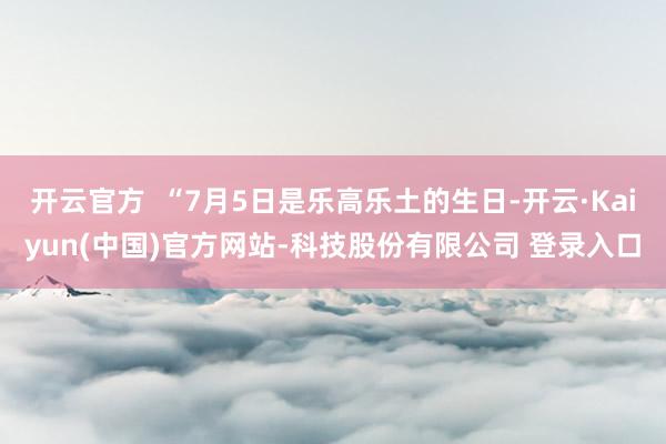 开云官方  “7月5日是乐高乐土的生日-开云·Kaiyun(中国)官方网站-科技股份有限公司 登录入口