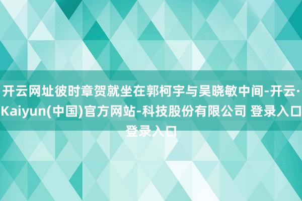开云网址彼时章贺就坐在郭柯宇与吴晓敏中间-开云·Kaiyun(中国)官方网站-科技股份有限公司 登录入口