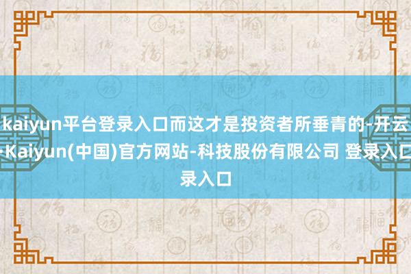 kaiyun平台登录入口而这才是投资者所垂青的-开云·Kaiyun(中国)官方网站-科技股份有限公司 登录入口