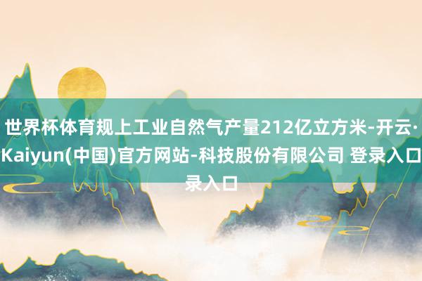 世界杯体育规上工业自然气产量212亿立方米-开云·Kaiyun(中国)官方网站-科技股份有限公司 登录入口