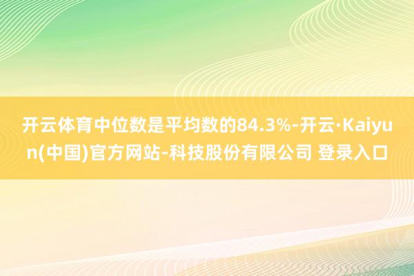 开云体育中位数是平均数的84.3%-开云·Kaiyun(中国)官方网站-科技股份有限公司 登录入口