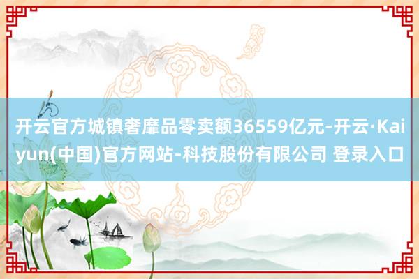 开云官方城镇奢靡品零卖额36559亿元-开云·Kaiyun(中国)官方网站-科技股份有限公司 登录入口