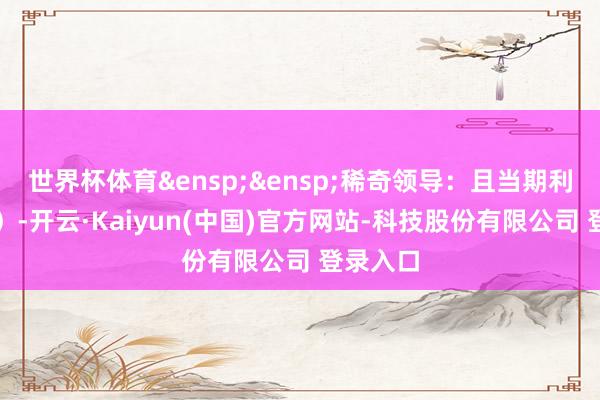 世界杯体育 稀奇领导:且当期利息含税)-开云·Kaiyun(中国)官方网站-科技股份有限公司 登录入口