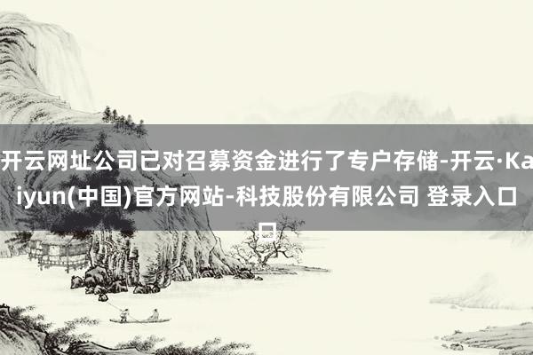 开云网址公司已对召募资金进行了专户存储-开云·Kaiyun(中国)官方网站-科技股份有限公司 登录入口