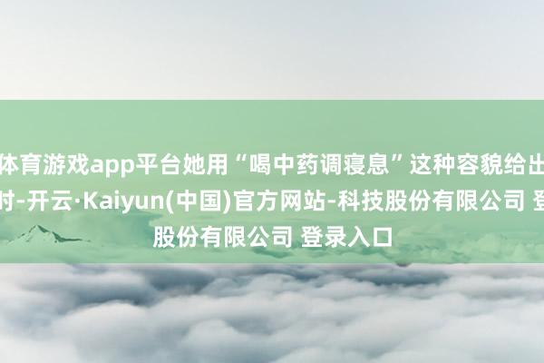 体育游戏app平台她用“喝中药调寝息”这种容貌给出注解这时-开云·Kaiyun(中国)官方网站-科技股份有限公司 登录入口